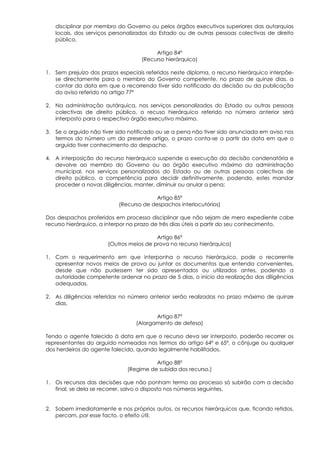 disciplinar por membro do Governo ou pelos órgãos executivos superiores das autarquias
   locais, dos serviços personalizados do Estado ou de outras pessoas colectivas de direito
   público.

                                        Artigo 84º
                                   (Recurso hierárquico)

1. Sem prejuízo dos prazos especiais referidos neste diploma, o recurso hierárquico interpõe-
   se directamente para o membro do Governo competente, no prazo de quinze dias, a
   contar da data em que o recorrendo tiver sido notificado da decisão ou da publicação
   do aviso referido no artigo 77º

2. Na administração autárquica, nos serviços personalizados do Estado ou outras pessoas
   colectivas de direito público, o recuso hierárquico referido no número anterior será
   interposto para o respectivo órgão executivo máximo.

3. Se o arguido não tiver sido notificado ou se a pena não tiver sido anunciada em aviso nos
   termos do número um do presente artigo, o prazo conta-se a partir da data em que o
   arguido tiver conhecimento do despacho.

4. A interposição do recurso hierárquico suspende a execução da decisão condenatória e
   devolve ao membro do Governo ou ao órgão executivo máximo da administração
   municipal, nos serviços personalizados do Estado ou de outras pessoas colectivas de
   direito público, a competência para decidir definitivamente, podendo, estes mandar
   proceder a novas diligências, manter, diminuir ou anular a pena;

                                        Artigo 85º
                           (Recurso de despachos interlocutórios)

Dos despachos proferidos em processo disciplinar que não sejam de mero expediente cabe
recurso hierárquico, a interpor no prazo de três dias úteis a partir do seu conhecimento.

                                         Artigo 86º
                       (Outros meios de prova no recurso hierárquico)

1. Com o requerimento em que interponha o recurso hierárquico, pode o recorrente
   apresentar novos meios de prova ou juntar os documentos que entenda convenientes,
   desde que não pudessem ter sido apresentados ou utilizados antes, podendo a
   autoridade competente ordenar no prazo de 5 dias, o início da realização das diligências
   adequadas.

2. As diligências referidas no número anterior serão realizadas no prazo máximo de quinze
   dias.

                                        Artigo 87º
                                 (Alargamento de defesa)

Tendo o agente falecido à data em que o recurso deva ser interposto, poderão recorrer os
representantes do arguido nomeados nos termos do artigo 64º e 65º, o cônjuge ou qualquer
dos herdeiros do agente falecido, quando legalmente habilitados.

                                        Artigo 88º
                              (Regime de subida dos recurso.)

1. Os recursos das decisões que não ponham termo ao processo só subirão com a decisão
   final, se dela se recorrer, salvo o disposto nos números seguintes.


2. Sobem imediatamente e nos próprios autos, os recursos hierárquicos que, ficando retidos,
   percam, por esse facto, o efeito útil.
 