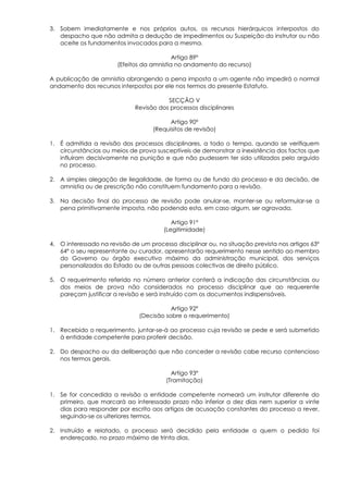 3. Sobem imediatamente e nos próprios autos, os recursos hierárquicos interpostos do
   despacho que não admita a dedução de impedimentos ou Suspeição do instrutor ou não
   aceite os fundamentos invocados para a mesma.

                                           Artigo 89º
                       (Efeitos da amnistia no andamento do recurso)

A publicação de amnistia abrangendo a pena imposta a um agente não impedirá o normal
andamento dos recursos interpostos por ele nos termos do presente Estatuto.

                                         SECÇÃO V
                              Revisão dos processos disciplinares

                                          Artigo 90º
                                    (Requisitos de revisão)

1. É admitida a revisão dos processos disciplinares, a todo o tempo, quando se verifiquem
   circunstâncias ou meios de prova susceptíveis de demonstrar a inexistência dos factos que
   influíram decisivamente na punição e que não pudessem ter sido utilizados pelo arguido
   no processo.

2. A simples alegação de ilegalidade, de forma ou de fundo do processo e da decisão, de
   amnistia ou de prescrição não constituem fundamento para a revisão.

3. Na decisão final do processo de revisão pode anular-se, manter-se ou reformular-se a
   pena primitivamente imposta, não podendo esta, em caso algum, ser agravada.

                                           Artigo 91º
                                        (Legitimidade)

4. O interessado na revisão de um processo disciplinar ou, na situação prevista nos artigos 63º
   64º o seu representante ou curador, apresentarão requerimento nesse sentido ao membro
   do Governo ou órgão executivo máximo da administração municipal, dos serviços
   personalizados do Estado ou de outras pessoas colectivas de direito público.

5. O requerimento referido no número anterior conterá a indicação das circunstâncias ou
   dos meios de prova não considerados no processo disciplinar que ao requerente
   pareçam justificar a revisão e será instruído com os documentos indispensáveis.

                                          Artigo 92º
                               (Decisão sobre o requerimento)

1. Recebido o requerimento, juntar-se-á ao processo cuja revisão se pede e será submetido
   à entidade competente para proferir decisão.

2. Do despacho ou da deliberação que não conceder a revisão cabe recurso contencioso
   nos termos gerais.

                                          Artigo 93º
                                        (Tramitação)

1. Se for concedida a revisão a entidade competente nomeará um instrutor diferente do
   primeiro, que marcará ao interessado prazo não inferior a dez dias nem superior a vinte
   dias para responder por escrito aos artigos de acusação constantes do processo a rever,
   seguindo-se os ulteriores termos.

2. Instruído e relatado, o processo será decidido pela entidade a quem o pedido foi
   endereçado, no prazo máximo de trinta dias.
 