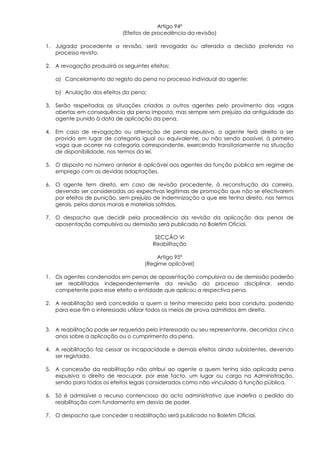 Artigo 94º
                            (Efeitos de procedência da revisão)

1. Julgada procedente a revisão, será revogada ou alterada a decisão proferida no
   processo revisto.

2. A revogação produzirá os seguintes efeitos:

   a) Cancelamento do registo da pena no processo individual do agente;

   b) Anulação dos efeitos da pena;

3. Serão respeitadas as situações criadas a outros agentes pelo provimento das vagas
   abertas em consequência da pena imposta, mas sempre sem prejuízo da antiguidade do
   agente punido à data de aplicação da pena.

4. Em caso de revogação ou alteração de pena expulsiva, o agente terá direito a ser
   provido em lugar de categoria igual ou equivalente, ou não sendo possível, à primeiro
   vaga que ocorrer na categoria correspondente, exercendo transitoriamente na situação
   de disponibilidade, nos termos da lei.

5. O disposto no número anterior é aplicável aos agentes da função pública em regime de
   emprego com as devidas adaptações.

6. O agente tem direito, em caso de revisão procedente, à reconstrução da carreira,
   devendo ser consideradas ao expectivas legitimas de promoção que não se efectivarem
   por efeitos de punição, sem prejuízo de indemnização a que ele tenha direito, nos termos
   gerais, pelos danos morais e materiais sofridos.

7. O despacho que decidir pela procedência da revisão da aplicação das penas de
   aposentação compulsiva ou demissão será publicado no Boletim Oficial.

                                        SECÇÃO VI
                                       Reabilitação

                                        Artigo 95º
                                    (Regime aplicável)

1. Os agentes condenados em penas de aposentação compulsiva ou de demissão poderão
   ser reabilitados independentemente da revisão do processo disciplinar, sendo
   competente para esse efeito a entidade que aplicou a respectiva pena.

2. A reabilitação será concedida a quem a tenha merecido pela boa conduta, podendo
   para esse fim o interessado utilizar todos os meios de prova admitidos em direito.


3. A reabilitação pode ser requerida pelo interessado ou seu representante, decorridos cinco
   anos sobre a aplicação ou o cumprimento da pena.

4. A reabilitação faz cessar as incapacidade e demais efeitos ainda subsistentes, devendo
   ser registada.

5. A concessão da reabilitação não atribui ao agente a quem tenha sido aplicada pena
   expulsiva o direito de reocupar, por esse facto, um lugar ou cargo na Administração,
   sendo para todos os efeitos legais considerados como não vinculado à função pública.

6. Só é admissível o recurso contencioso do acto administrativo que indefira o pedido da
   reabilitação com fundamento em desvio de poder.

7. O despacho que conceder a reabilitação será publicado no Boletim Oficial.
 