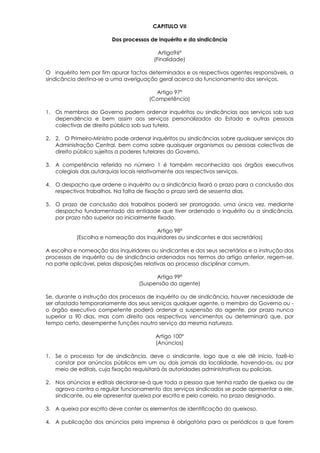 CAPITULO VII

                        Dos processos de inquérito e da sindicância

                                          Artigo96º
                                        (Finalidade)

O inquérito tem por fim apurar factos determinados e os respectivos agentes responsáveis, a
sindicância destina-se a uma averiguação geral acerca do funcionamento dos serviços.

                                        Artigo 97º
                                      (Competência)

1. Os membros do Governo podem ordenar inquéritos ou sindicâncias aos serviços sob sua
   dependência e bem assim aos serviços personalizados do Estado e outras pessoas
   colectivas de direito público sob sua tutela.

2. 2. O Primeiro-Ministro pode ordenar inquéritos ou sindicâncias sobre quaisquer serviços da
   Administração Central, bem como sobre quaisquer organismos ou pessoas colectivas de
   direito público sujeitos a poderes tutelares do Governo.

3. A competência referida no número 1 é também reconhecida aos órgãos executivos
   colegiais das autarquias locais relativamente aos respectivos serviços.

4. O despacho que ordene o inquérito ou a sindicância fixará o prazo para a conclusão dos
   respectivos trabalhos. Na falta de fixação o prazo será de sessenta dias.

5. O prazo de conclusão dos trabalhos poderá ser prorrogado, uma única vez, mediante
   despacho fundamentado da entidade que tiver ordenado o inquérito ou a sindicância,
   por prazo não superior ao inicialmente fixado.

                                       Artigo 98º
           (Escolha e nomeação dos Inquiridores ou sindicantes e dos secretários)

A escolha e nomeação dos inquiridores ou sindicantes e dos seus secretários e a instrução dos
processos de inquérito ou de sindicância ordenados nos termos do artigo anterior, regem-se,
na parte aplicável, pelas disposições relativas ao processo disciplinar comum.

                                        Artigo 99º
                                  (Suspensão do agente)

Se, durante a instrução dos processos de inquérito ou de sindicância, houver necessidade de
ser afastado temporariamente dos seus serviços qualquer agente, o membro do Governo ou -
o órgão executivo competente poderá ordenar a suspensão do agente, por prazo nunca
superior a 90 dias, mas com direito aos respectivos vencimentos ou determinará que, por
tempo certo, desempenhe funções noutro serviço da mesma natureza.

                                         Artigo 100º
                                         (Anúncios)

1. Se o processo for de sindicância, deve o sindicante, logo que a ele dê inicio, fazê-lo
   constar por anúncios públicos em um ou dois jornais da localidade, havendo-os, ou por
   meio de editais, cuja fixação requisitará às autoridades administrativas ou policiais.

2. Nos anúncios e editais declarar-se-á que toda a pessoa que tenha razão de queixa ou de
   agravo contra o regular funcionamento dos serviços sindicados se pode apresentar a ele,
   sindicante, ou ele apresentar queixa por escrito e pelo correio, no prazo designado.

3. A queixa por escrito deve conter os elementos de identificação do queixoso.

4. A publicação dos anúncios pela imprensa é obrigatória para os periódicos a que forem
 