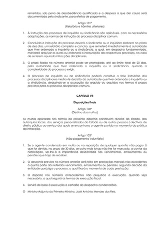 remetidos, sob pena de desobediência qualificada e a despesa a que der causa será
   documentada pelo sindicante, para efeitos de pagamento.

                                         Artigo 101º
                               (Relatório e trâmites ulteriores)

1. À instrução dos processos de inquérito ou sindicância são aplicáveis, com as necessárias
   adaptações, as normas de instrução do processo disciplinar comum.

2. Concluída a instrução do processo deverá o sindicante ou o inquiridor elaborar no prazo
   de dez dias, um relatório completo e conciso, que remeterá imediatamente à autoridade
   que tiver ordenado o inquérito ou a sindicância, a qual, em despacho fundamentado,
   mandará arquivar os autos ou ordenará a instauração dos respectivos processos, no caso
   de se terem apurado infracções disciplinares.

3. O prazo fixado no número anterior pode ser prorrogado, até ao limite total de 20 dias,
   pela autoridade que tiver ordenado o inquérito ou a sindicância, quando a
   complexidade do processo o exigir.

4. O processo de inquérito ou de sindicância poderá constituir a fase instrutória dos
   processos disciplinares mediante decisão da autoridade que tiver ordenado o inquérito ou
   a sindicância, deduzindo-se a acusação do arguido ou arguidos nos termos é prazos
   previstos para os processo disciplinares comuns.


                                        CAPITULO VII

                                      Disposições finais

                                        Artigo 102º
                                    (Destino das multas)

As multas aplicadas nos termos do presente diploma constituem receita do Estado, das
autarquias locais, dos serviços personalizados do Estado ou de outras pessoas colectivas de
direito público ao serviço dos quais se encontrava o agente punido no momento da prática
da infracção.

                                        Artigo 103º
                                (Não pagamento voluntário)

1. Se o agente condenado em multa ou na reposição de qualquer quantia não pagar õ
   que for devido, no prazo de 30 dias, se outro mais longo não lhe for marcado, a contar da
   notificação, ser-lhe-á a importância descontada nos vencimentos, emolumentos ou
   pensões que haja de receber.

2. O desconto previsto no número anterior será feito em prestações mensais não excedentes
   à quinta parte dos referidos vencimentos, emolumentos ou pensões, segundo decisão da
   entidade que julga o processo, o qual fixará o momento de cada prestação.

3. O disposto nos números antecedentes não prejudica a execução, quando seja
   necessária, a qual seguirá os termos de execução fiscal.

4. Servirá de base à execução a certidão do despacho condenatório.

O Ministro-Adjunto do Primeiro-Ministro, José António Mendes dos Reis.
 