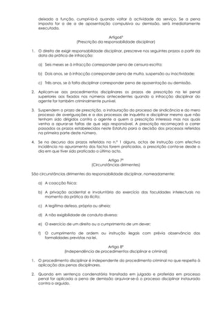 deixado a função, cumpri-la-á quando voltar à actividade do serviço. Se a pena
   imposta for a de a de aposentação compulsiva ou demissão, será imediatamente
   executada.

                                           Artigo6º
                         (Prescrição da responsabilidade disciplinar)

1. O direito de exigir responsabilidade disciplinar, prescreve nos seguintes prazos a partir da
   data da prática de infracção:

   a) Seis meses se à infracção corresponder pena de censura escrita;

   b) Dois anos, se à infracção corresponder pena de multa, suspensão ou inactividade;

   c) Três anos, se à falta disciplinar corresponder pena de aposentação ou demissão.

2. Aplicam-se aos procedimentos disciplinares os prazos de prescrição na lei penal
   superiores aos fixados nos números antecedentes quando a infracção disciplinar do
   agente for também criminalmente punível.

3. Suspendem o prazo de prescrição, a instauração do processo de sindicância e do mero
   processo de averiguações e a dos processos de inquérito e disciplinar mesmo que não
   tenham sido dirigidos contra o agente a quem a prescrição interessa mas nos quais
   venha a apurar-se faltas de que seja responsável. A prescrição recomeçará a correr
   passados os prazos estabelecidos neste Estatuto para a decisão dos processos referidos
   na primeira parte deste número.

4. Se no decurso dos prazos referidos no n.º 1 alguns, actos de instrução com efectiva
   incidência no apuramento dos factos forem praticados, a prescrição conta-se desde o
   dia em que tiver sido praticado o último acto.

                                          Artigo 7º
                                 (Circunstâncias dirimentes)

São circunstâncias dirimentes da responsabilidade disciplinar, nomeadamente:

   a) A coacção física;

   b) A privação acidental e involuntária do exercício das faculdades intelectuais no
      momento da prática do ilícito;

   c) A legítima defesa, própria ou alheia;

   d) A não exigibilidade de conduta diversa;

   e) O exercício de um direito ou o cumprimento de um dever;

   f)   O cumprimento de ordem ou instrução ilegais com prévia observância das
        formalidades previstas na lei.

                                       Artigo 8º
                  (Independência de procedimentos disciplinar e criminal)

1. O procedimento disciplinar é independente do procedimento criminal no que respeita à
   aplicação das penas disciplinares.

2. Quando em sentença condenatória transitada em julgado e proferida em processo
   penal for aplicada a pena de demissão arquivar-se-á o processo disciplinar instaurado
   contra o arguido.
 