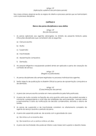 Artigo 13º
                         (Aplicação supletiva dos princípios penais)

Nos casos omissos observar-se-ão as regras do direito e processo penais que se harmonizem
com o processo disciplinar.


                                         CAPÍTULO II

                         Elenco das penas disciplinares e seus efeitos

                                         Artigo 14º
                                     (Escala das penas)

1. As penas aplicáveis aos agentes abrangidos no âmbito do presente Estatuto pelas
   infracções disciplinares que cometerem são as seguintes:

   a) Censura escrita;

   b) Multa;

   c) Suspensão;

   d) Inactividade;

   e) Aposentação compulsiva;

   f)   Demissão.

2. Ao pessoal dirigente e equiparado poderá ainda ser aplicada a pena de cessação da
   comissão de serviço.

                                          Artigo 15º
                                   (Registo e publicidade)

1. As penas disciplinares são sempre registadas no processo individual dos agentes.

2. Serão objecto de publicação no Boletim Oficial as penas de aposentação compulsiva e
   de demissão.

                                         Artigo 16º
                                 (Caracterização das penas)

1. A pena de censura escrita consiste em mera advertência pela falta praticada.

2. A pena de multa consiste na fixação de uma quantia certa que não poderá exceder o
   montante correspondente a vinte dias de totalidade das remunerações mensais certas
   e permanentes à data da notificação da decisão condenatória, excluído o abono de
   família.

3. As penas de suspensão e de inactividade consistem no afastamento completo do
   agente do serviço durante o período da pena.

4. A pena de suspensão pode ser, de acordo com a gravidade do caso:

   a) De vinte e um a noventa dias;

   b) De noventa e um a cento e vinte e um dias.

5. A pena de inactividade não pode ser inferior a seis meses nem superior a dezoito meses.
 