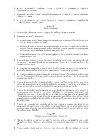 6. A pena de suspensão compulsiva consiste na imposição da passagem do agente à
   situação de aposentado.

7. A pena de demissão consiste nó afastamento definitivo do agente do serviço, cessando
   o vínculo funcional.

8. A pena de cessação de comissão de serviço consiste na cessação compulsiva de
   cargos dirigentes ou equiparados.

                                          Artigo 17º
                                     (Efeito das penas)

1. As penas disciplinares produzem unicamente os efeitos declarados na lei.

2. A pena de suspensão determina:

   a) A perda, para efeitos de remuneração, antiguidade e aposentação, de tantos dias
      quantos tenha durado a suspensão;

   b) A impossibilidade de gozo de férias pelo período de um ano, contado desde o termo
      do cumprimento da pena, ressalvando o direito ao gozo de dez dias para os agentes
      punidos com suspensão igual ou inferior a noventa dias;

   c) A impossibilidade de promoção ou admissão a concurso durante o tempo que durar
      a aplicação da pena.

3. A pena de inactividade implica, para além dos efeitos consignados nas alíneas a) e b)
   do número 2, a impossibilidade de promoção durante um ano contado do termo do
   cumprimento da pena.

4. 4. As penas de suspensão e inactividade implicam para os agentes contratados a
   suspensão do vínculo funcional durante o período do cumprimento da pena.

5. 5. A aplicação das penas de suspensão e de inactividade não prejudica o direito dos
   agentes à assistência médica e medicamentosa de que beneficiem, nem à percepção
   do abono de família.

6. A pena de aposentação compulsiva implica para o agente a perda de três anos para
   efeitos de aposentação e a imediata desligação do serviço, mantendo-se em todo o
   caso o tempo mínimo necessário já adquirido para efeitos de aposentação.

7. A pena de demissão importa a perda de todos os direitos do agente, salvo quanto à
   aposentação nos termos e condições referidas na respectiva legislação, não
   impossibilitando, porém, o agente de ser provido, decorrido que seja um prazo não
   inferior a cinco anos, para lugar diferente que possa ser exercido sem que o titular reúna
   as particulares condições de dignidade e de competência que o cargo de que foi
   demitido exigia.

8. A pena de cessação de comissão de serviço implica o regresso do dirigente ou
   equiparado ao lugar a que tenha direito e a impossibilidade de nova nomeação para
   qualquer cargo dirigente ou equiparado pelo período de dois anos, contados da data
   da notificação da decisão.

                                        Artigo 18º
                          (Unidade e acumulação de infracções)

1. Não pode aplicar-se ao mesmo agente mais de uma pena disciplinar por cada
   infracção ou pelas infracções acumuladas, sem prejuízo do disposto no n.º 2 do artigo
   29º.

2. A acumulação dá-se quando duas ou mais infracções são cometidas na mesma
 