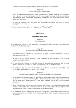 ocasião ou quando uma é cometida antes de ter sido punida a anterior.

                                         Artigo 19º
                             (Penas aplicáveis a aposentados)

1. Para os agentes aposentados a pena de multa não poderá exceder o quantitativo
   correspondente a dez dias de pensão de aposentação e as penas de suspensão ou
   inactividade serão substituídas pela perda de pensão por igual tempo mas nunca
   superior a seis meses.

2. A pena de aposentação compulsiva será substituída pela perda do direito à pensão
   pelo período de um ano.

3. À pena de demissão aplica-se o disposto no n.º 7 do artigo 17º.



                                        CAPÍTULO III

                                 Competência disciplinar

                                          Artigo 20º
                                      (Princípio geral)

A competência disciplinar dos superiores hierárquicos envolve sempre a dos inferiores
hierárquicos dentro do serviço.

                                      Artigo 21º
                        (Competência disciplinar sobre os agentes)

1. A pena de censura escrita é da competência de todos os agentes em relação aos que
   lhes sejam subordinados.

2. A aplicação das penas de multa e de suspensão é da competência do pessoal
   dirigente ou equiparado.

3. A competência referida no número anterior é atribuída aos dirigentes dos serviços
   personalizados do Estado e de outras pessoas colectivas de direito público.

4. A aplicação das penas de inactividade, aposentação compulsiva e demissão é da
   competência exclusiva dos membros do Governo.

                                        Artigo 22º
            (Competência disciplinar sobre os agentes da administração local)

1. A competência disciplinar sobre os agentes dos quadros privativos das autarquias locais
   e sobre os agentes da Administração – Central afectados ao serviço das autarquias
   locais pertence aos respectivos órgãos executivos colegiais, salvo o disposto nos números
   seguintes.

2. É da competência do membro do Governo que exerce a tutela sobre as autarquias
   locais a aplicação das penas das alíneas d) a f) do artigo 14º aos agentes da
   Administração Central, quando afectados nas autarquias locais.

3. O presidente do órgão executivo da autarquia local tem competência para aplicação
   das penas de censura escrita, multa e de suspensão á todos os agentes ao serviço da
   autarquia.
 