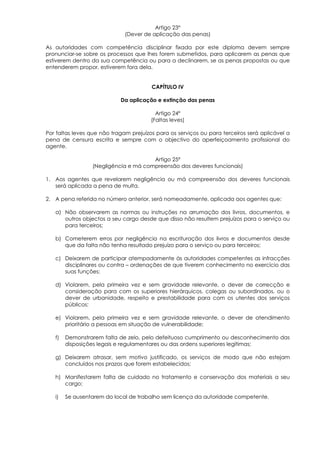 Artigo 23°
                              (Dever de aplicação das penas)

As autoridades com competência disciplinar fixada por este diploma devem sempre
pronunciar-se sobre os processos que lhes forem submetidos, para aplicarem as penas que
estiverem dentro da sua competência ou para a declinarem, se as penas propostas ou que
entenderem propor, estiverem fora dela.


                                        CAPÍTULO IV

                            Da aplicação e extinção das penas

                                          Artigo 24º
                                        (Faltas leves)

Por faltas leves que não tragam prejuízos para os serviços ou para terceiros será aplicável a
pena de censura escrita e sempre com o objectivo do aperfeiçoamento profissional do
agente.

                                      Artigo 25º
                 (Negligência e má compreensão dos deveres funcionais)

1. Aos agentes que revelarem negligência ou má compreensão dos deveres funcionais
   será aplicada a pena de multa.

2. A pena referida no número anterior, será nomeadamente, aplicada aos agentes que:

   a) Não observarem as normas ou instruções na arrumação dos livros, documentos, e
      outros objectos a seu cargo desde que disso não resultem prejuízos para o serviço ou
      para terceiros;

   b) Cometerem erros por negligência na escrituração dos livros e documentos desde
      que da falta não tenha resultado prejuízo para o serviço ou para terceiros;

   c) Deixarem de participar atempadamente às autoridades competentes as infracções
      disciplinares ou contra – ordenações de que tiverem conhecimento no exercício das
      suas funções;

   d) Violarem, pela primeira vez e sem gravidade relevante, o dever de correcção e
      consideração para com os superiores hierárquicos, colegas ou subordinados, ou o
      dever de urbanidade, respeito e prestabilidade para com os utentes dos serviços
      públicos;

   e) Violarem, pela primeira vez e sem gravidade relevante, o dever de atendimento
      prioritário a pessoas em situação de vulnerabilidade;

   f)   Demonstrarem falta de zelo, pelo defeituoso cumprimento ou desconhecimento das
        disposições legais e regulamentares ou das ordens superiores legítimas;

   g) Deixarem atrasar, sem motivo justificado, os serviços de modo que não estejam
      concluídos nos prazos que forem estabelecidos;

   h) Manifestarem falta de cuidado no tratamento e conservação dos materiais a seu
      cargo;

   i)   Se ausentarem do local de trabalho sem licença da autoridade competente.
 