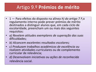 Artigo 9.º Prémios de mérito
• 1 — Para efeitos do disposto na alínea h) do artigo 7.º,o
regulamento interno pode prever prémios de mérito
destinados a distinguir alunos que, em cada ciclo de
escolaridade, preencham um ou mais dos seguintes
requisitos:
• a) Revelem atitudes exemplares de superação das suas
dificuldades;
• b) Alcancem excelentes resultados escolares;
• c) Produzam trabalhos académicos de excelência ou
realizem atividades curriculares ou de complemento
curricular de relevância;
• d) Desenvolvam iniciativas ou ações de reconhecida
relevância social.
 