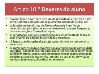 Artigo 10.º Deveres do aluno
• O aluno tem o dever, sem prejuízo do disposto no artigo 40.º e dos
demais deveres previstos no regulamento interno da escola, de:
• a) Estudar, aplicando -se, de forma adequada à sua idade,
necessidades educativas e ao ano de escolaridade que frequenta,
na sua educação e formação integral;
• b) Ser assíduo, pontual e empenhado no cumprimento de todos os
seus deveres no âmbito das atividades escolares;
• c) Seguir as orientações dos professores relativas ao seu processo
de ensino;
• d) Tratar com respeito e correção qualquer membro da comunidade
educativa, não podendo, em caso algum, ser discriminado em razão
da origem étnica, saúde, sexo, orientação sexual, idade, identidade
de género, condição económica, cultural ou social, ou convicções
políticas, ideológicas, filosóficas ou religiosas.
 