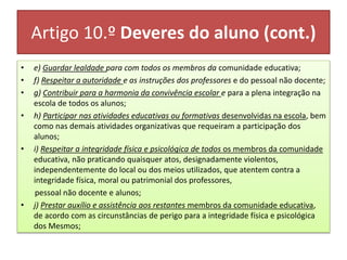 Artigo 10.º Deveres do aluno (cont.)
• e) Guardar lealdade para com todos os membros da comunidade educativa;
• f) Respeitar a autoridade e as instruções dos professores e do pessoal não docente;
• g) Contribuir para a harmonia da convivência escolar e para a plena integração na
escola de todos os alunos;
• h) Participar nas atividades educativas ou formativas desenvolvidas na escola, bem
como nas demais atividades organizativas que requeiram a participação dos
alunos;
• i) Respeitar a integridade física e psicológica de todos os membros da comunidade
educativa, não praticando quaisquer atos, designadamente violentos,
independentemente do local ou dos meios utilizados, que atentem contra a
integridade física, moral ou patrimonial dos professores,
pessoal não docente e alunos;
• j) Prestar auxílio e assistência aos restantes membros da comunidade educativa,
de acordo com as circunstâncias de perigo para a integridade física e psicológica
dos Mesmos;
 