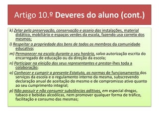 Artigo 10.º Deveres do aluno (cont.)
k) Zelar pela preservação, conservação e asseio das instalações, material
didático, mobiliário e espaços verdes da escola, fazendo uso correto dos
mesmos;
l) Respeitar a propriedade dos bens de todos os membros da comunidade
educativa;
m) Permanecer na escola durante o seu horário, salvo autorização escrita do
encarregado de educação ou da direção da escola;
n) Participar na eleição dos seus representantes e prestar-lhes toda a
colaboração;
o) Conhecer e cumprir o presente Estatuto, as normas de funcionamento dos
serviços da escola e o regulamento interno da mesma, subscrevendo
declaração anual de aceitação do mesmo e de compromisso ativo quanto
ao seu cumprimento integral;
p) Não possuir e não consumir substâncias aditivas, em especial drogas,
tabaco e bebidas alcoólicas, nem promover qualquer forma de tráfico,
facilitação e consumo das mesmas;
 