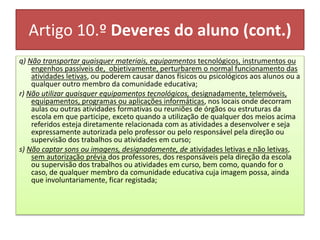Artigo 10.º Deveres do aluno (cont.)
q) Não transportar quaisquer materiais, equipamentos tecnológicos, instrumentos ou
engenhos passíveis de, objetivamente, perturbarem o normal funcionamento das
atividades letivas, ou poderem causar danos físicos ou psicológicos aos alunos ou a
qualquer outro membro da comunidade educativa;
r) Não utilizar quaisquer equipamentos tecnológicos, designadamente, telemóveis,
equipamentos, programas ou aplicações informáticas, nos locais onde decorram
aulas ou outras atividades formativas ou reuniões de órgãos ou estruturas da
escola em que participe, exceto quando a utilização de qualquer dos meios acima
referidos esteja diretamente relacionada com as atividades a desenvolver e seja
expressamente autorizada pelo professor ou pelo responsável pela direção ou
supervisão dos trabalhos ou atividades em curso;
s) Não captar sons ou imagens, designadamente, de atividades letivas e não letivas,
sem autorização prévia dos professores, dos responsáveis pela direção da escola
ou supervisão dos trabalhos ou atividades em curso, bem como, quando for o
caso, de qualquer membro da comunidade educativa cuja imagem possa, ainda
que involuntariamente, ficar registada;
 
