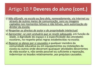 Artigo 10.º Deveres do aluno (cont.)
t) Não difundir, na escola ou fora dela, nomeadamente, via Internet ou
através de outros meios de comunicação, sons ou imagens
captados nos momentos letivos e não letivos, sem autorização do
diretor da escola;
u) Respeitar os direitos de autor e de propriedade intelectual;
v) Apresentar -se com vestuário que se revele adequado, em função da
idade, à dignidade do espaço e à especificidade das atividades
escolares, no respeito pelas regras estabelecidas na escola;
x) Reparar os danos por si causados a qualquer membro da
comunidade educativa ou em equipamentos ou instalações da
escola ou outras onde decorram quaisquer atividades decorrentes
da vida escolar e, não sendo possível ou suficiente a reparação,
indemnizar os lesados relativamente ,aos prejuízos causados.
 
