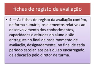 fichas de registo da avaliação
• 4 — As fichas de registo da avaliação contêm,
de forma sumária, os elementos relativos ao
desenvolvimento dos conhecimentos,
capacidades e atitudes do aluno e são
entregues no final de cada momento de
avaliação, designadamente, no final de cada
período escolar, aos pais ou ao encarregado
de educação pelo diretor de turma.
 