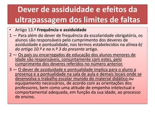 Dever de assiduidade e efeitos da
ultrapassagem dos limites de faltas
• Artigo 13.º Frequência e assiduidade
1 — Para além do dever de frequência da escolaridade obrigatória, os
alunos são responsáveis pelo cumprimento dos deveres de
assiduidade e pontualidade, nos termos estabelecidos na alínea b)
do artigo 10.º e no n.º 3 do presente artigo.
2 — Os pais ou encarregados de educação dos alunos menores de
idade são responsáveis, conjuntamente com estes, pelo
cumprimento dos deveres referidos no número anterior.
3 — O dever de assiduidade e pontualidade implica para o aluno a
presença e a pontualidade na sala de aula e demais locais onde se
desenvolva o trabalho escolar munido do material didático ou
equipamento necessários, de acordo com as orientações dos
professores, bem como uma atitude de empenho intelectual e
comportamental adequada, em função da sua idade, ao processo
de ensino.
 