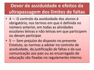 Dever de assiduidade e efeitos da
ultrapassagem dos limites de faltas
• 4 — O controlo da assiduidade dos alunos é
obrigatório, nos termos em que é definida no
número anterior, em todas as atividades
escolares letivas e não letivas em que participem
ou devam participar.
• 5 — Sem prejuízo do disposto no presente
Estatuto, as normas a adotar no controlo de
assiduidade, da justificação de faltas e da sua
comunicação aos pais ou ao encarregado de
educação são fixadas no regulamento interno.
 