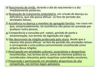 d) Nascimento de irmão, durante o dia do nascimento e o dia
imediatamente posterior;
e) Realização de tratamento ambulatório, em virtude de doença ou
deficiência, que não possa efetuar -se fora do período das
atividades letivas;
f) Assistência na doença a membro do agregado familiar, nos casos em
que, comprovadamente, tal assistência não possa ser prestada por
qualquer outra pessoa;
g) Comparência a consultas pré -natais, período de parto e
amamentação, nos termos da legislação em vigor;
h) Ato decorrente da religião professada pelo aluno, desde que o
mesmo não possa efetuar -se fora do período das atividades letivas
e corresponda a uma prática comummente reconhecida como
própria dessa religião;
i) Participação em atividades culturais, associativas e desportivas
reconhecidas, nos termos da lei, como de interesse público ou
consideradas relevantes pelas respetivas autoridades escolares;
j) Preparação e participação em atividades desportivas de alta
competição, nos termos legais aplicáveis;
 