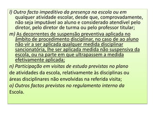 l) Outro facto impeditivo da presença na escola ou em
qualquer atividade escolar, desde que, comprovadamente,
não seja imputável ao aluno e considerado atendível pelo
diretor, pelo diretor de turma ou pelo professor titular;
m) As decorrentes de suspensão preventiva aplicada no
âmbito de procedimento disciplinar, no caso de ao aluno
não vir a ser aplicada qualquer medida disciplinar
sancionatória, lhe ser aplicada medida não suspensiva da
escola, ou na parte em que ultrapassem a medida
efetivamente aplicada;
n) Participação em visitas de estudo previstas no plano
de atividades da escola, relativamente às disciplinas ou
áreas disciplinares não envolvidas na referida visita;
o) Outros factos previstos no regulamento interno da
Escola.
 