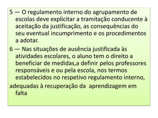 5 — O regulamento interno do agrupamento de
escolas deve explicitar a tramitação conducente à
aceitação da justificação, as consequências do
seu eventual incumprimento e os procedimentos
a adotar.
6 — Nas situações de ausência justificada às
atividades escolares, o aluno tem o direito a
beneficiar de medidas,a definir pelos professores
responsáveis e ou pela escola, nos termos
estabelecidos no respetivo regulamento interno,
adequadas à recuperação da aprendizagem em
falta
 