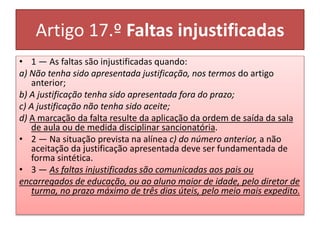 Artigo 17.º Faltas injustificadas
• 1 — As faltas são injustificadas quando:
a) Não tenha sido apresentada justificação, nos termos do artigo
anterior;
b) A justificação tenha sido apresentada fora do prazo;
c) A justificação não tenha sido aceite;
d) A marcação da falta resulte da aplicação da ordem de saída da sala
de aula ou de medida disciplinar sancionatória.
• 2 — Na situação prevista na alínea c) do número anterior, a não
aceitação da justificação apresentada deve ser fundamentada de
forma sintética.
• 3 — As faltas injustificadas são comunicadas aos pais ou
encarregados de educação, ou ao aluno maior de idade, pelo diretor de
turma, no prazo máximo de três dias úteis, pelo meio mais expedito.
 