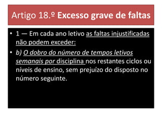 Artigo 18.º Excesso grave de faltas
• 1 — Em cada ano letivo as faltas injustificadas
não podem exceder:
• b) O dobro do número de tempos letivos
semanais por disciplina nos restantes ciclos ou
níveis de ensino, sem prejuízo do disposto no
número seguinte.
 