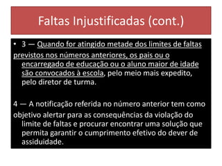 Faltas Injustificadas (cont.)
• 3 — Quando for atingido metade dos limites de faltas
previstos nos números anteriores, os pais ou o
encarregado de educação ou o aluno maior de idade
são convocados à escola, pelo meio mais expedito,
pelo diretor de turma.
4 — A notificação referida no número anterior tem como
objetivo alertar para as consequências da violação do
limite de faltas e procurar encontrar uma solução que
permita garantir o cumprimento efetivo do dever de
assiduidade.
 