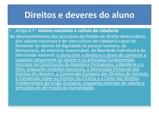 Direitos e deveres do aluno
• Artigo 6.º - Valores nacionais e cultura de cidadania
No desenvolvimento dos princípios do Estado de direito democrático,
dos valores nacionais e de uma cultura de cidadania capaz de
fomentar os valores da dignidade da pessoa humana, da
democracia, do exercício responsável, da liberdade individual e da
identidade nacional, o aluno tem o direito e o dever de conhecer e
respeitar ativamente os valores e os princípios fundamentais
inscritos na Constituição da República Portuguesa, a Bandeira e o
Hino, enquanto símbolos nacionais, a Declaração Universal dos
Direitos do Homem, a Convenção Europeia dos Direitos do Homem,
a Convenção sobre os Direitos da Criança e a Carta dos Direitos
Fundamentais da União Europeia, enquanto matrizes de valores e
princípios de afirmação da humanidade.
 
