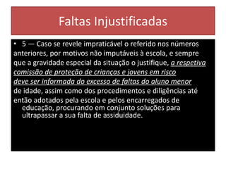 Faltas Injustificadas
• 5 — Caso se revele impraticável o referido nos números
anteriores, por motivos não imputáveis à escola, e sempre
que a gravidade especial da situação o justifique, a respetiva
comissão de proteção de crianças e jovens em risco
deve ser informada do excesso de faltas do aluno menor
de idade, assim como dos procedimentos e diligências até
então adotados pela escola e pelos encarregados de
educação, procurando em conjunto soluções para
ultrapassar a sua falta de assiduidade.
 