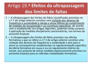 Artigo 19.º Efeitos da ultrapassagem
dos limites de faltas
1 — A ultrapassagem dos limites de faltas injustificadas previstos no
n.º 1 do artigo anterior constitui uma violação dos deveres de
frequência e assiduidade e obriga o aluno faltoso ao cumprimento
de medidas de recuperação e ou corretivas específicas, de acordo
com o estabelecido nos artigos seguintes, podendo ainda conduzir
à aplicação de medidas disciplinares sancionatórias, nos termos do
presente Estatuto.
2 — A ultrapassagem dos limites de faltas previstos nas ofertas
formativas a que se refere o n.º 2 do artigo anterior constitui uma
violação dos deveres de frequência e assiduidade e tem para o
aluno as consequências estabelecidas na regulamentação específica
da oferta formativa em causa e ou no regulamento interno da
escola, sem prejuízo de outras medidas expressamente previstas no
presente Estatuto para as referidas modalidades formativas.
 