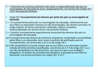 3 — O previsto nos números anteriores não exclui a responsabilização dos pais ou
encarregados de educação do aluno, designadamente, nos termos dos artigos 44.º
e 45.º do presente Estatuto.
• Artigo 44.º Incumprimento dos deveres por parte dos pais ou encarregados de
educação
1 — O incumprimento pelos pais ou encarregados de educação, relativamente aos
seus filhos ou educandos menores ou não emancipados, dos deveres previstos no
artigo anterior, de forma consciente e reiterada, implica a respetiva
responsabilização nos termos da lei e do presente Estatuto.
2 — Constitui incumprimento especialmente censurável dos deveres dos pais ou
encarregados de educação:
a) O incumprimento dos deveres de matrícula, frequência, assiduidade e pontualidade
pelos filhos e ou educandos, bem como a ausência de justificação para tal
incumprimento, nos termos dos n.os 2 a 5 do artigo 16.º;
b) A não comparência na escola sempre que os seus filhos e ou educandos atinjam
metade do limite de faltas injustificadas, nos termos do n.º 3 do artigo 18.º, ou a
sua não comparência ou não pronúncia, nos casos em que a sua audição é
obrigatória, no âmbito de procedimento disciplinar instaurado ao seu filho ou
educando, nos termos previstos nos artigos 30.º e 31.º;
 