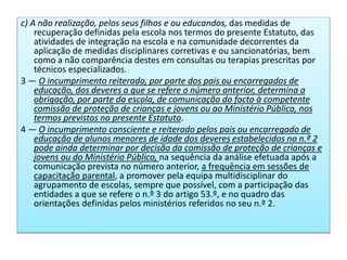 c) A não realização, pelos seus filhos e ou educandos, das medidas de
recuperação definidas pela escola nos termos do presente Estatuto, das
atividades de integração na escola e na comunidade decorrentes da
aplicação de medidas disciplinares corretivas e ou sancionatórias, bem
como a não comparência destes em consultas ou terapias prescritas por
técnicos especializados.
3 — O incumprimento reiterado, por parte dos pais ou encarregados de
educação, dos deveres a que se refere o número anterior, determina a
obrigação, por parte da escola, de comunicação do facto à competente
comissão de proteção de crianças e jovens ou ao Ministério Público, nos
termos previstos no presente Estatuto.
4 — O incumprimento consciente e reiterado pelos pais ou encarregado de
educação de alunos menores de idade dos deveres estabelecidos no n.º 2
pode ainda determinar por decisão da comissão de proteção de crianças e
jovens ou do Ministério Público, na sequência da análise efetuada após a
comunicação prevista no número anterior, a frequência em sessões de
capacitação parental, a promover pela equipa multidisciplinar do
agrupamento de escolas, sempre que possível, com a participação das
entidades a que se refere o n.º 3 do artigo 53.º, e no quadro das
orientações definidas pelos ministérios referidos no seu n.º 2.
 
