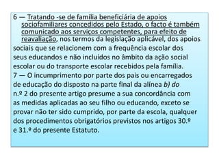 6 — Tratando -se de família beneficiária de apoios
sociofamiliares concedidos pelo Estado, o facto é também
comunicado aos serviços competentes, para efeito de
reavaliação, nos termos da legislação aplicável, dos apoios
sociais que se relacionem com a frequência escolar dos
seus educandos e não incluídos no âmbito da ação social
escolar ou do transporte escolar recebidos pela família.
7 — O incumprimento por parte dos pais ou encarregados
de educação do disposto na parte final da alínea b) do
n.º 2 do presente artigo presume a sua concordância com
as medidas aplicadas ao seu filho ou educando, exceto se
provar não ter sido cumprido, por parte da escola, qualquer
dos procedimentos obrigatórios previstos nos artigos 30.º
e 31.º do presente Estatuto.
 