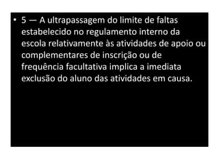 • 5 — A ultrapassagem do limite de faltas
estabelecido no regulamento interno da
escola relativamente às atividades de apoio ou
complementares de inscrição ou de
frequência facultativa implica a imediata
exclusão do aluno das atividades em causa.
 