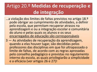 Artigo 20.º Medidas de recuperação e
de integração
…a violação dos limites de faltas previstos no artigo 18.º
pode obrigar ao cumprimento de atividades, a definir
pela escola, que permitam recuperar atrasos na
aprendizagem e ou a integração escolar e comunitária
do aluno e pelas quais os alunos e os seus
encarregados de educação são corresponsáveis
3 — As atividades de recuperação da aprendizagem,
quando a elas houver lugar, são decididas pelos
professores das disciplinas em que foi ultrapassado o
limite de faltas, de acordo com as regras aprovadas
pelo conselho pedagógico e previstas no regulamento
interno da escola, as quais privilegiarão a simplicidade
e a eficácia (ver artigos 26 e 27)!
 