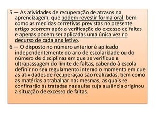 5 — As atividades de recuperação de atrasos na
aprendizagem, que podem revestir forma oral, bem
como as medidas corretivas previstas no presente
artigo ocorrem após a verificação do excesso de faltas
e apenas podem ser aplicadas uma única vez no
decurso de cada ano letivo.
6 — O disposto no número anterior é aplicado
independentemente do ano de escolaridade ou do
número de disciplinas em que se verifique a
ultrapassagem do limite de faltas, cabendo à escola
definir no seu regulamento interno o momento em que
as atividades de recuperação são realizadas, bem como
as matérias a trabalhar nas mesmas, as quais se
confinarão às tratadas nas aulas cuja ausência originou
a situação de excesso de faltas.
 