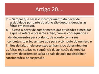 Artigo 20….
7 — Sempre que cesse o incumprimento do dever de
assiduidade por parte do aluno são desconsideradas as
faltas em excesso.
8 — Cessa o dever de cumprimento das atividades e medidas
a que se refere o presente artigo, com as consequências
daí decorrentes para o aluno, de acordo com a sua
concreta situação, sempre que para o cômputo do número e
limites de faltas nele previstos tenham sido determinantes
as faltas registadas na sequência da aplicação de medida
corretiva de ordem de saída da sala de aula ou disciplinar
sancionatória de suspensão.
 
