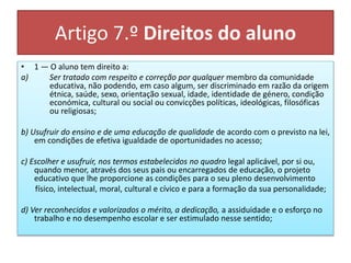 Artigo 7.º Direitos do aluno
• 1 — O aluno tem direito a:
a) Ser tratado com respeito e correção por qualquer membro da comunidade
educativa, não podendo, em caso algum, ser discriminado em razão da origem
étnica, saúde, sexo, orientação sexual, idade, identidade de género, condição
económica, cultural ou social ou convicções políticas, ideológicas, filosóficas
ou religiosas;
b) Usufruir do ensino e de uma educação de qualidade de acordo com o previsto na lei,
em condições de efetiva igualdade de oportunidades no acesso;
c) Escolher e usufruir, nos termos estabelecidos no quadro legal aplicável, por si ou,
quando menor, através dos seus pais ou encarregados de educação, o projeto
educativo que lhe proporcione as condições para o seu pleno desenvolvimento
físico, intelectual, moral, cultural e cívico e para a formação da sua personalidade;
d) Ver reconhecidos e valorizados o mérito, a dedicação, a assiduidade e o esforço no
trabalho e no desempenho escolar e ser estimulado nesse sentido;
 