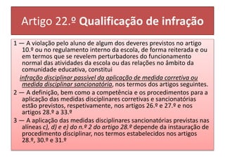 Artigo 22.º Qualificação de infração
1 — A violação pelo aluno de algum dos deveres previstos no artigo
10.º ou no regulamento interno da escola, de forma reiterada e ou
em termos que se revelem perturbadores do funcionamento
normal das atividades da escola ou das relações no âmbito da
comunidade educativa, constitui
infração disciplinar passível da aplicação de medida corretiva ou
medida disciplinar sancionatória, nos termos dos artigos seguintes.
2 — A definição, bem como a competência e os procedimentos para a
aplicação das medidas disciplinares corretivas e sancionatórias
estão previstos, respetivamente, nos artigos 26.º e 27.º e nos
artigos 28.º a 33.º
3 — A aplicação das medidas disciplinares sancionatórias previstas nas
alíneas c), d) e e) do n.º 2 do artigo 28.º depende da instauração de
procedimento disciplinar, nos termos estabelecidos nos artigos
28.º, 30.º e 31.º
 