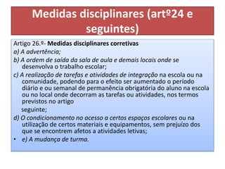 Medidas disciplinares (artº24 e
seguintes)
Artigo 26.º- Medidas disciplinares corretivas
a) A advertência;
b) A ordem de saída da sala de aula e demais locais onde se
desenvolva o trabalho escolar;
c) A realização de tarefas e atividades de integração na escola ou na
comunidade, podendo para o efeito ser aumentado o período
diário e ou semanal de permanência obrigatória do aluno na escola
ou no local onde decorram as tarefas ou atividades, nos termos
previstos no artigo
seguinte;
d) O condicionamento no acesso a certos espaços escolares ou na
utilização de certos materiais e equipamentos, sem prejuízo dos
que se encontrem afetos a atividades letivas;
• e) A mudança de turma.
 