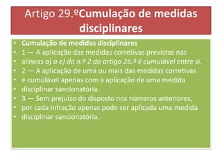 Artigo 29.ºCumulação de medidas
disciplinares
• Cumulação de medidas disciplinares
• 1 — A aplicação das medidas corretivas previstas nas
• alíneas a) a e) do n.º 2 do artigo 26.º é cumulável entre si.
• 2 — A aplicação de uma ou mais das medidas corretivas
• é cumulável apenas com a aplicação de uma medida
• disciplinar sancionatória.
• 3 — Sem prejuízo do disposto nos números anteriores,
• por cada infração apenas pode ser aplicada uma medida
• disciplinar sancionatória.
 