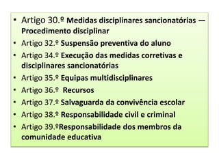 • Artigo 30.º Medidas disciplinares sancionatórias —
Procedimento disciplinar
• Artigo 32.º Suspensão preventiva do aluno
• Artigo 34.º Execução das medidas corretivas e
disciplinares sancionatórias
• Artigo 35.º Equipas multidisciplinares
• Artigo 36.º Recursos
• Artigo 37.º Salvaguarda da convivência escolar
• Artigo 38.º Responsabilidade civil e criminal
• Artigo 39.ºResponsabilidade dos membros da
comunidade educativa
 