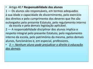 • Artigo 40.º Responsabilidade dos alunos
1 — Os alunos são responsáveis, em termos adequados
à sua idade e capacidade de discernimento, pelo exercício
dos direitos e pelo cumprimento dos deveres que lhe são
outorgados pelo presente Estatuto, pelo regulamento interno
da escola e pela demais legislação aplicável.
2 — A responsabilidade disciplinar dos alunos implica o
respeito integral pelo presente Estatuto, pelo regulamento
interno da escola, pelo património da mesma, pelos demais
alunos, funcionários e, em especial, professores.
• 3 — Nenhum aluno pode prejudicar o direito à educação
dos demais.
 