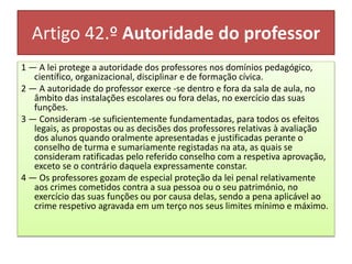 Artigo 42.º Autoridade do professor
1 — A lei protege a autoridade dos professores nos domínios pedagógico,
científico, organizacional, disciplinar e de formação cívica.
2 — A autoridade do professor exerce -se dentro e fora da sala de aula, no
âmbito das instalações escolares ou fora delas, no exercício das suas
funções.
3 — Consideram -se suficientemente fundamentadas, para todos os efeitos
legais, as propostas ou as decisões dos professores relativas à avaliação
dos alunos quando oralmente apresentadas e justificadas perante o
conselho de turma e sumariamente registadas na ata, as quais se
consideram ratificadas pelo referido conselho com a respetiva aprovação,
exceto se o contrário daquela expressamente constar.
4 — Os professores gozam de especial proteção da lei penal relativamente
aos crimes cometidos contra a sua pessoa ou o seu património, no
exercício das suas funções ou por causa delas, sendo a pena aplicável ao
crime respetivo agravada em um terço nos seus limites mínimo e máximo.
 