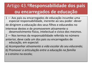 Artigo 43.ºResponsabilidade dos pais
ou encarregados de educação
1 — Aos pais ou encarregados de educação incumbe uma
especial responsabilidade, inerente ao seu poder -dever
de dirigirem a educação dos seus filhos e educandos no
interesse destes e de promoverem ativamente o
desenvolvimento físico, intelectual e cívico dos mesmos.
2 — Nos termos da responsabilidade referida no número
anterior, deve cada um dos pais ou encarregados de
educação, em especial:
a) Acompanhar ativamente a vida escolar do seu educando;
b) Promover a articulação entre a educação na família
e o ensino na escola;
 