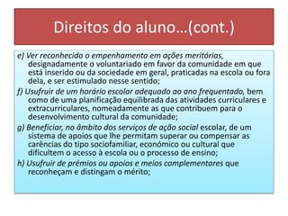 Direitos do aluno…(cont.)
e) Ver reconhecido o empenhamento em ações meritórias,
designadamente o voluntariado em favor da comunidade em que
está inserido ou da sociedade em geral, praticadas na escola ou fora
dela, e ser estimulado nesse sentido;
f) Usufruir de um horário escolar adequado ao ano frequentado, bem
como de uma planificação equilibrada das atividades curriculares e
extracurriculares, nomeadamente as que contribuem para o
desenvolvimento cultural da comunidade;
g) Beneficiar, no âmbito dos serviços de ação social escolar, de um
sistema de apoios que lhe permitam superar ou compensar as
carências do tipo sociofamiliar, económico ou cultural que
dificultem o acesso à escola ou o processo de ensino;
h) Usufruir de prémios ou apoios e meios complementares que
reconheçam e distingam o mérito;
 