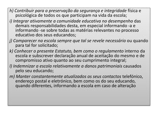 h) Contribuir para a preservação da segurança e integridade física e
psicológica de todos os que participam na vida da escola;
i) Integrar ativamente a comunidade educativa no desempenho das
demais responsabilidades desta, em especial informando -a e
informando -se sobre todas as matérias relevantes no processo
educativo dos seus educandos;
j) Comparecer na escola sempre que tal se revele necessário ou quando
para tal for solicitado;
k) Conhecer o presente Estatuto, bem como o regulamento interno da
escola e subscrever declaração anual de aceitação do mesmo e de
compromisso ativo quanto ao seu cumprimento integral;
l) Indemnizar a escola relativamente a danos patrimoniais causados
pelo seu educando;
m) Manter constantemente atualizados os seus contactos telefónico,
endereço postal e eletrónico, bem como os do seu educando,
quando diferentes, informando a escola em caso de alteração
 