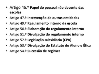• Artigo 46.º Papel do pessoal não docente das
escolas
• Artigo 47.º Intervenção de outras entidades
• Artigo 49.º Regulamento interno da escola
• Artigo 50.º Elaboração do regulamento interno
• Artigo 51.º Divulgação do regulamento interno
• Artigo 52.º Legislação subsidiária (CPA)
• Artigo 53.º Divulgação do Estatuto do Aluno e Ética
• Artigo 54.º Sucessão de regimes
 