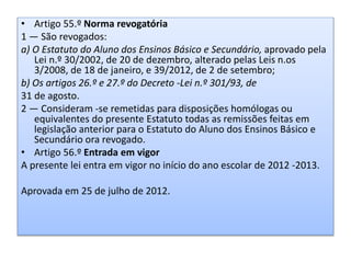 • Artigo 55.º Norma revogatória
1 — São revogados:
a) O Estatuto do Aluno dos Ensinos Básico e Secundário, aprovado pela
Lei n.º 30/2002, de 20 de dezembro, alterado pelas Leis n.os
3/2008, de 18 de janeiro, e 39/2012, de 2 de setembro;
b) Os artigos 26.º e 27.º do Decreto -Lei n.º 301/93, de
31 de agosto.
2 — Consideram -se remetidas para disposições homólogas ou
equivalentes do presente Estatuto todas as remissões feitas em
legislação anterior para o Estatuto do Aluno dos Ensinos Básico e
Secundário ora revogado.
• Artigo 56.º Entrada em vigor
A presente lei entra em vigor no início do ano escolar de 2012 -2013.
Aprovada em 25 de julho de 2012.
 