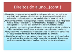 Direitos do aluno…(cont.)
i) Beneficiar de outros apoios específicos, adequados às suas necessidades
escolares ou à sua aprendizagem, através dos serviços de psicologia e
orientação ou de outros serviços especializados de apoio educativo;
j) Ver salvaguardada a sua segurança na escola e respeitada a sua integridade
física e moral, beneficiando, designadamente, da especial proteção
consagrada na lei penal para os membros da comunidade escolar;
k) Ser assistido, de forma pronta e adequada, em caso de acidente ou doença
súbita, ocorrido ou manifestada no decorrer das atividades escolares;
l) Ver garantida a confidencialidade dos elementos e informações constantes
do seu processo individual, de natureza pessoal ou familiar;
m) Participar, através dos seus representantes, nos termos da lei, nos órgãos
de administração e gestão da escola, na criação e execução do respetivo
projeto educativo, bem como na elaboração do regulamento interno;
 