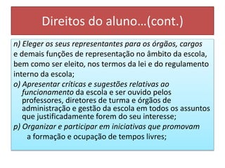 Direitos do aluno…(cont.)
n) Eleger os seus representantes para os órgãos, cargos
e demais funções de representação no âmbito da escola,
bem como ser eleito, nos termos da lei e do regulamento
interno da escola;
o) Apresentar críticas e sugestões relativas ao
funcionamento da escola e ser ouvido pelos
professores, diretores de turma e órgãos de
administração e gestão da escola em todos os assuntos
que justificadamente forem do seu interesse;
p) Organizar e participar em iniciativas que promovam
a formação e ocupação de tempos livres;
 