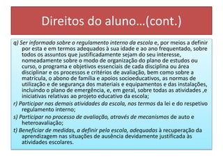Direitos do aluno…(cont.)
q) Ser informado sobre o regulamento interno da escola e, por meios a definir
por esta e em termos adequados à sua idade e ao ano frequentado, sobre
todos os assuntos que justificadamente sejam do seu interesse,
nomeadamente sobre o modo de organização do plano de estudos ou
curso, o programa e objetivos essenciais de cada disciplina ou área
disciplinar e os processos e critérios de avaliação, bem como sobre a
matrícula, o abono de família e apoios socioeducativos, as normas de
utilização e de segurança dos materiais e equipamentos e das instalações,
incluindo o plano de emergência, e, em geral, sobre todas as atividades ,e
iniciativas relativas ao projeto educativo da escola;
r) Participar nas demais atividades da escola, nos termos da lei e do respetivo
regulamento interno;
s) Participar no processo de avaliação, através de mecanismos de auto e
heteroavaliação;
t) Beneficiar de medidas, a definir pela escola, adequadas à recuperação da
aprendizagem nas situações de ausência devidamente justificada às
atividades escolares.
 